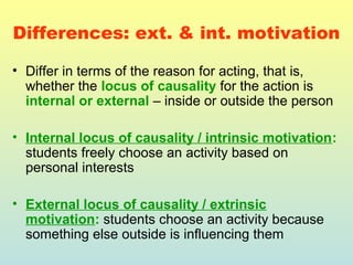 Differences: ext. & int. motivation 
• Differ in terms of the reason for acting, that is, 
whether the locus of causality for the action is 
internal or external – inside or outside the person 
• Internal locus of causality / intrinsic motivation: 
students freely choose an activity based on 
personal interests 
• External locus of causality / extrinsic 
motivation: students choose an activity because 
something else outside is influencing them 
 