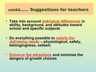 contd……. Suggestions for teachers 
• Take into account individual differences in 
ability, background, and attitudes toward 
school and specific subjects 
• Do everything possible to satisfy the 
deficiency needs – physiological, safety, 
belongingness, esteem 
• Enhance the attractions and minimize the 
dangers of growth choices 
 