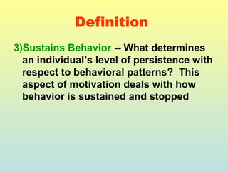 Definition 
3)Sustains Behavior -- What determines 
an individual’s level of persistence with 
respect to behavioral patterns? This 
aspect of motivation deals with how 
behavior is sustained and stopped 
 