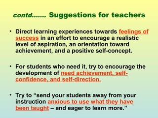 contd……. Suggestions for teachers 
• Direct learning experiences towards feelings of 
success in an effort to encourage a realistic 
level of aspiration, an orientation toward 
achievement, and a positive self-concept. 
• For students who need it, try to encourage the 
development of need achievement, self-confidence, 
and self-direction. 
• Try to “send your students away from your 
instruction anxious to use what they have 
been taught – and eager to learn more.” 
