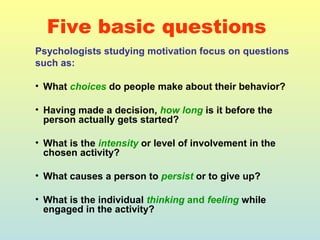 Five basic questions 
Psychologists studying motivation focus on questions 
such as: 
• What choices do people make about their behavior? 
• Having made a decision, how long is it before the 
person actually gets started? 
• What is the intensity or level of involvement in the 
chosen activity? 
• What causes a person to persist or to give up? 
• What is the individual thinking and feeling while 
engaged in the activity? 
 