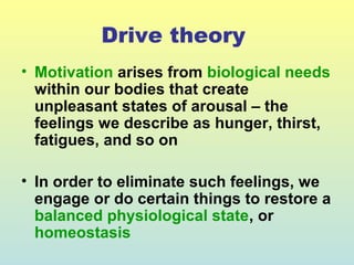 Drive theory 
• Motivation arises from biological needs 
within our bodies that create 
unpleasant states of arousal – the 
feelings we describe as hunger, thirst, 
fatigues, and so on 
• In order to eliminate such feelings, we 
engage or do certain things to restore a 
balanced physiological state, or 
homeostasis 
 