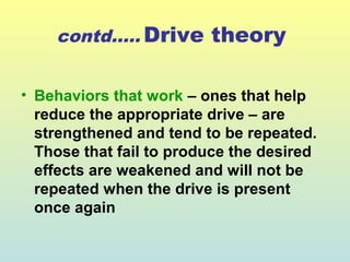 contd….. Drive theory 
• Behaviors that work – ones that help 
reduce the appropriate drive – are 
strengthened and tend to be repeated. 
Those that fail to produce the desired 
effects are weakened and will not be 
repeated when the drive is present 
once again 
 