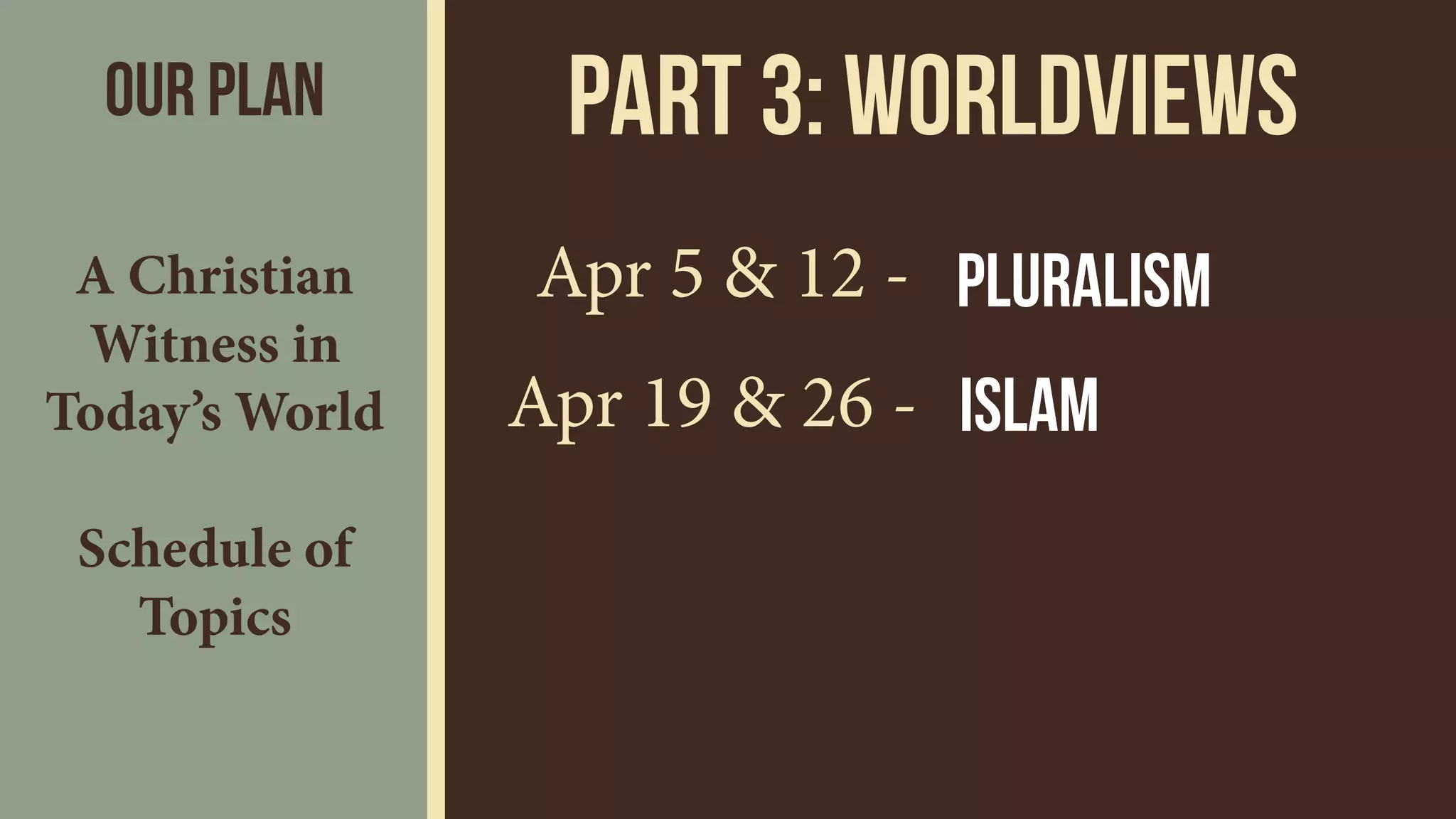 Part 3: wORLDVIEWS
Apr 5 & 12 -
Apr 19 & 26 -
Pluralism
Islam
Our Plan
A Christian
Witness in
Today’s World 
 
Schedule of
Topics
 