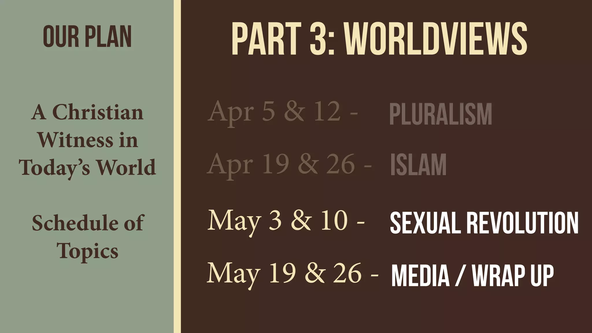 Part 3: wORLDVIEWS
Apr 5 & 12 -
Apr 19 & 26 - Islam
May 3 & 10 -
May 19 & 26 -
Sexual Revolution
Media / Wrap up
Pluralism
Our Plan
A Christian
Witness in
Today’s World 
 
Schedule of
Topics
 