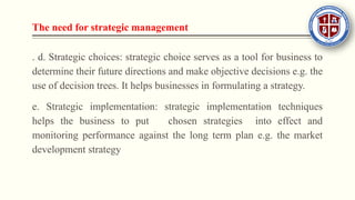 The need for strategic management
. d. Strategic choices: strategic choice serves as a tool for business to
determine their future directions and make objective decisions e.g. the
use of decision trees. It helps businesses in formulating a strategy.
e. Strategic implementation: strategic implementation techniques
helps the business to put chosen strategies into effect and
monitoring performance against the long term plan e.g. the market
development strategy
 