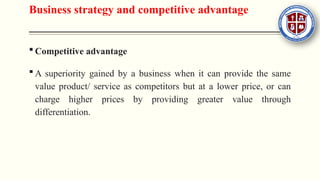 Business strategy and competitive advantage
 Competitive advantage
 A superiority gained by a business when it can provide the same
value product/ service as competitors but at a lower price, or can
charge higher prices by providing greater value through
differentiation.
 