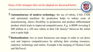 Some of the strategies that can be adopted are discussed below
 Automation/use of modern technology: the use of robots, CAD, CAM
and automated machines for production helps to reduce costs of
manufacturing, allows flexibility in production and produce differentiated
product which leads to improved competitiveness. E.g. is BMW investing $
400 million in a 230 new robots at their UK factory? However the initial
cost is quite high
 Rationalization: two or more businesses can merge in order to cut down
cost and improve competitiveness by utilizing their existing resources,
expertise, technology and outlets. Example it the merging of Thomas Cook
and MyTravel.
 
