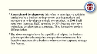  Research and development: this refers to investigative activities
carried out by a business to improve on existing products and
procedure or to develop an entirely new product. In 2008 Shell
petroleum increased R&D spending by 36% because they have
technology development as a strategy. They focused on product
differentiation.
 The above strategies have the capability of helping the business
gain competitive advantage in a competitive environment. It is
therefore important for a business to have a clear corporate strategy
that focuses.
 
