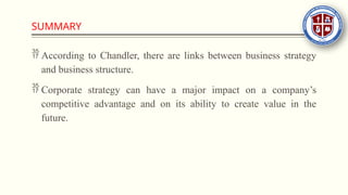 SUMMARY
 According to Chandler, there are links between business strategy
and business structure.
 Corporate strategy can have a major impact on a company’s
competitive advantage and on its ability to create value in the
future.
 