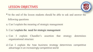 LESSON OBJECTIVES
 At the end of the lesson students should be able to ask and answer the
following questions
a. Can I explain the meaning of strategic management
b. Can I explain the need for strategic management
c. Can I explain Chandler’s assertion that strategy determines
organizational structure
d. Can I explain the how business strategy determines competitive
advantage in an increasingly competitive world
 