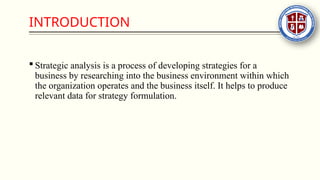 INTRODUCTION
 Strategic analysis is a process of developing strategies for a
business by researching into the business environment within which
the organization operates and the business itself. It helps to produce
relevant data for strategy formulation.
 