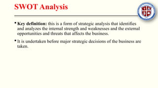 SWOT Analysis
 Key definition: this is a form of strategic analysis that identifies
and analyzes the internal strength and weaknesses and the external
opportunities and threats that affects the business.
 It is undertaken before major strategic decisions of the business are
taken.
 