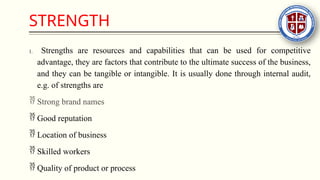 STRENGTH
1. Strengths are resources and capabilities that can be used for competitive
advantage, they are factors that contribute to the ultimate success of the business,
and they can be tangible or intangible. It is usually done through internal audit,
e.g. of strengths are
 Strong brand names
 Good reputation
 Location of business
 Skilled workers
 Quality of product or process
 