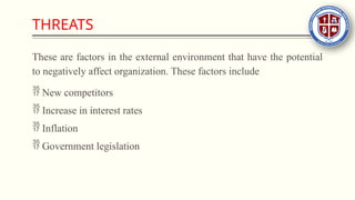 THREATS
These are factors in the external environment that have the potential
to negatively affect organization. These factors include
 New competitors
 Increase in interest rates
 Inflation
 Government legislation
 