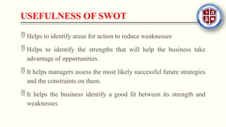 USEFULNESS OF SWOT
 Helps to identify areas for action to reduce weaknesses
 Helps to identify the strengths that will help the business take
advantage of opportunities.
 It helps managers assess the most likely successful future strategies
and the constraints on them.
 It helps the business identify a good fit between its strength and
weaknesses
 