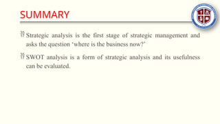 SUMMARY
 Strategic analysis is the first stage of strategic management and
asks the question ‘where is the business now?’
 SWOT analysis is a form of strategic analysis and its usefulness
can be evaluated.
 