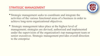 STRATEGIC MANAGEMENT
 Strategic management seeks to coordinate and integrate the
activities of the various functional areas of a business in order to
achieve long-term organizational objectives.
 Strategic management takes place at the highest level of
management; strategies are devised, authorized and implemented
under the supervision of the organization's top management team or
senior executives. Strategic management provides overall direction
to the enterprise
 
