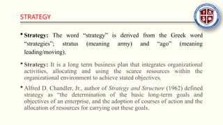 STRATEGY
 Strategy: The word “strategy” is derived from the Greek word
“strategies”; stratus (meaning army) and “ago” (meaning
leading/moving).
 Strategy: It is a long term business plan that integrates organizational
activities, allocating and using the scarce resources within the
organizational environment to achieve stated objectives.
 Alfred D. Chandler, Jr., author of Strategy and Structure (1962) defined
strategy as “the determination of the basic long-term goals and
objectives of an enterprise, and the adoption of courses of action and the
allocation of resources for carrying out these goals.
 