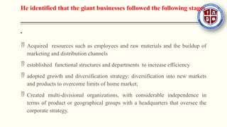 He identified that the giant businesses followed the following stages

 Acquired resources such as employees and raw materials and the buildup of
marketing and distribution channels
 established functional structures and departments to increase efficiency
 adopted growth and diversification strategy: diversification into new markets
and products to overcome limits of home market;
 Created multi-divisional organizations, with considerable independence in
terms of product or geographical groups with a headquarters that oversee the
corporate strategy.
 