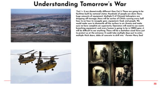32
Understanding Tomorrow’s War
“Cat 1 + 2 are diametrically diﬀerent than Cat 3. Those are going to be
facilities built by national states. Hundreds of people are down there,
huge amounts of equipment. Multiple C-47 Chinook helicopters are
dropping oﬀ tonnage…there will be sorties of CH47s running every half
hour to an hour to resupply gear, equipment, food, and people. We
would make sure to dismantle all the surface to air threats and make
sure we have complete air superiority. Operators will need to use exotic
breaching equipment, and every human is going to be in CBRN gear…it
will be difficult to see anything. There will be a battalion sized force just
to protect us at the entrance. It could take multiple days just to enter,
multiple thick doors, slabs of concrete to drill into.” -Former Navy Seal
 