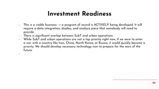 80
- This is a viable business → a program of record is ACTIVELY being developed. It will
require a data integration, display, and analysis piece that somebody will need to
provide.
- There is signiﬁcant overlap between SubT and urban operations.
- While SubT and urban operations are not a top priority right now, if we were to enter
a war with a country like Iran, China, North Korea, or Russia, it would quickly become a
priority. We should develop necessary technology now to prepare for the wars of the
future.
-
Investment Readiness
 