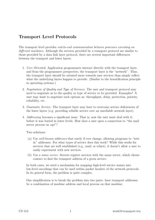 Transport Level Protocols

The transport level provides end-to-end communication between processes executing on
diﬀerent machines. Although the services provided by a transport protocol are similar to
those provided by a data link layer protocol, there are several important diﬀerences
between the transport and lower layers:


  1. User Oriented. Application programmers interact directly with the transport layer,
     and from the programmers perspective, the transport layer is the “network”. Thus,
     the transport layer should be oriented more towards user services than simply reﬂect
     what the underlying layers happen to provide. (Similar to the beautiﬁcation principle
     in operating systems.)

  2. Negotiation of Quality and Type of Services. The user and transport protocol may
     need to negotiate as to the quality or type of service to be provided. Examples? A
     user may want to negotiate such options as: throughput, delay, protection, priority,
     reliability, etc.

  3. Guarantee Service. The transport layer may have to overcome service deﬁciencies of
     the lower layers (e.g. providing reliable service over an unreliable network layer).

  4. Addressing becomes a signiﬁcant issue. That is, now the user must deal with it;
     before it was buried in lower levels. How does a user open a connection to “the mail
     server process on wpi”?

     Two solutions:

      (a) Use well known addresses that rarely if ever change, allowing programs to “wire
          in” addresses. For what types of service does this work? While this works for
          services that are well established (e.g., mail, or telnet), it doesn’t allow a user to
          easily experiment with new services.
      (b) Use a name server. Servers register services with the name server, which clients
          contact to ﬁnd the transport address of a given service.

     In both cases, we need a mechanism for mapping high-level service names into
     low-level encodings that can be used within packet headers of the network protocols.
     In its general form, the problem is quite complex.

     One simpliﬁcation is to break the problem into two parts: have transport addresses
     be a combination of machine address and local process on that machine.




CS 513                                 1                                 week10-transport.tex
 