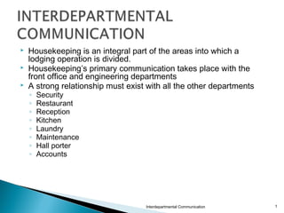  Housekeeping is an integral part of the areas into which a
lodging operation is divided.
 Housekeeping’s primary communication takes place with the
front office and engineering departments
 A strong relationship must exist with all the other departments
◦ Security
◦ Restaurant
◦ Reception
◦ Kitchen
◦ Laundry
◦ Maintenance
◦ Hall porter
◦ Accounts
Interdepartmental Communication 1
 