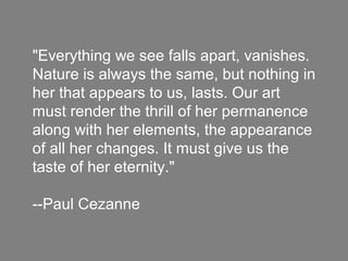 "Everything we see falls apart, vanishes.
Nature is always the same, but nothing in
her that appears to us, lasts. Our art
must render the thrill of her permanence
along with her elements, the appearance
of all her changes. It must give us the
taste of her eternity."
--Paul Cezanne
 