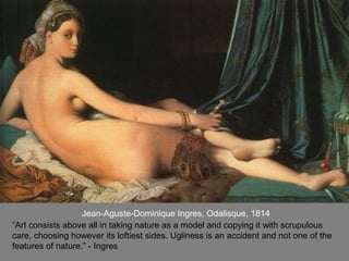 Jean-Aguste-Dominique Ingres, Odalisque, 1814
“Art consists above all in taking nature as a model and copying it with scrupulous
care, choosing however its loftiest sides. Ugliness is an accident and not one of the
features of nature.” - Ingres
 