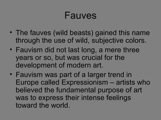Fauves
• The fauves (wild beasts) gained this name
through the use of wild, subjective colors.
• Fauvism did not last long, a mere three
years or so, but was crucial for the
development of modern art.
• Fauvism was part of a larger trend in
Europe called Expressionism – artists who
believed the fundamental purpose of art
was to express their intense feelings
toward the world.
 