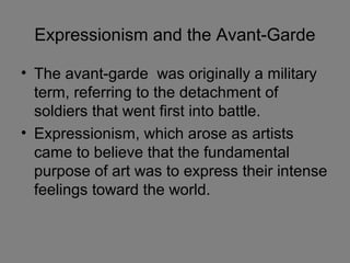 Expressionism and the Avant-Garde
• The avant-garde was originally a military
term, referring to the detachment of
soldiers that went first into battle.
• Expressionism, which arose as artists
came to believe that the fundamental
purpose of art was to express their intense
feelings toward the world.
 