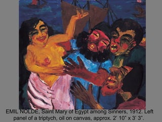 EMIL NOLDE, Saint Mary of Egypt among Sinners, 1912. Left
panel of a triptych, oil on canvas, approx. 2’ 10” x 3’ 3”.
 