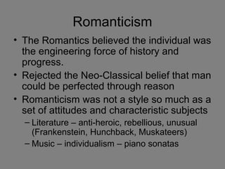 Romanticism
• The Romantics believed the individual was
the engineering force of history and
progress.
• Rejected the Neo-Classical belief that man
could be perfected through reason
• Romanticism was not a style so much as a
set of attitudes and characteristic subjects
– Literature – anti-heroic, rebellious, unusual
(Frankenstein, Hunchback, Muskateers)
– Music – individualism – piano sonatas
 