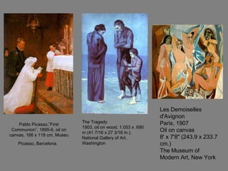 Pablo Picasso,”First
Communion”, 1895-6, oil on
canvas, 166 x 118 cm, Museu
Picasso, Barcelona.
The Tragedy
1903, oil on wood, 1.053 x .690
m (41 7/16 x 27 3/16 in.),
National Gallery of Art,
Washington
Les Demoiselles
d'Avignon
Paris, 1907
Oil on canvas
8' x 7'8" (243.9 x 233.7
cm.)
The Museum of
Modern Art, New York
 