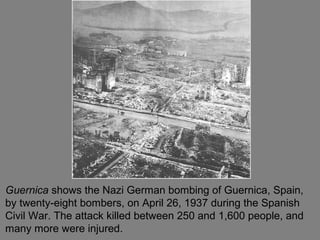 Guernica shows the Nazi German bombing of Guernica, Spain,
by twenty-eight bombers, on April 26, 1937 during the Spanish
Civil War. The attack killed between 250 and 1,600 people, and
many more were injured.
 