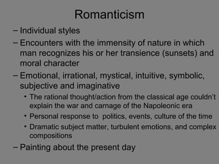 Romanticism
– Individual styles
– Encounters with the immensity of nature in which
man recognizes his or her transience (sunsets) and
moral character
– Emotional, irrational, mystical, intuitive, symbolic,
subjective and imaginative
• The rational thought/action from the classical age couldn’t
explain the war and carnage of the Napoleonic era
• Personal response to politics, events, culture of the time
• Dramatic subject matter, turbulent emotions, and complex
compositions
– Painting about the present day
 