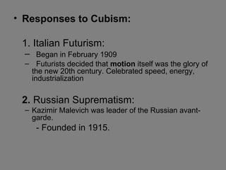 • Responses to Cubism:
1. Italian Futurism:
– Began in February 1909
– Futurists decided that motion itself was the glory of
the new 20th century. Celebrated speed, energy,
industrialization
2. Russian Suprematism:
– Kazimir Malevich was leader of the Russian avant-
garde.
- Founded in 1915.
 