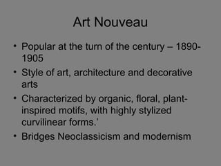 Art Nouveau
• Popular at the turn of the century – 1890-
1905
• Style of art, architecture and decorative
arts
• Characterized by organic, floral, plant-
inspired motifs, with highly stylized
curvilinear forms.’
• Bridges Neoclassicism and modernism
 