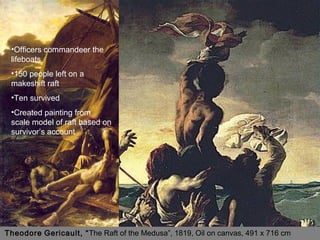 Theodore Gericault, “The Raft of the Medusa”, 1819, Oil on canvas, 491 x 716 cm
•Officers commandeer the
lifeboats
•150 people left on a
makeshift raft
•Ten survived
•Created painting from
scale model of raft based on
survivor’s account
 