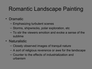 Romantic Landscape Painting
• Dramatic
– Emphasizing turbulent scenes
– Storms, shipwrecks, polar exploration, etc
– To stir the viewers emotion and evoke a sense of the
sublime
• Naturalistic
– Closely observed images of tranquil nature
– A sort of religious reverence or awe for the landscape
– Counter to the effects of industrialization and
urbanism
 