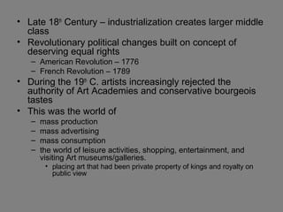 • Late 18th
Century – industrialization creates larger middle
class
• Revolutionary political changes built on concept of
deserving equal rights
– American Revolution – 1776
– French Revolution – 1789
• During the 19th
C. artists increasingly rejected the
authority of Art Academies and conservative bourgeois
tastes
• This was the world of
– mass production
– mass advertising
– mass consumption
– the world of leisure activities, shopping, entertainment, and
visiting Art museums/galleries.
• placing art that had been private property of kings and royalty on
public view
 