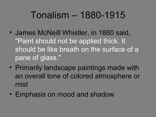 Tonalism – 1880-1915
• James McNeill Whistler, in 1880 said,
"Paint should not be applied thick. It
should be like breath on the surface of a
pane of glass."
• Primarily landscape paintings made with
an overall tone of colored atmosphere or
mist
• Emphasis on mood and shadow
 