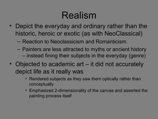 Realism
• Depict the everyday and ordinary rather than the
historic, heroic or exotic (as with NeoClassical)
– Reaction to Neoclassicism and Romanticism.
– Painters are less attracted to myths or ancient history
– instead fining their subjects in the everyday (genre)
• Objected to academic art – it did not accurately
depict life as it really was
• Rendered subjects as they saw them optically rather than
conceptually
• Emphasized 2-dimensionality of the canvas and asserted the
painting process itself
 