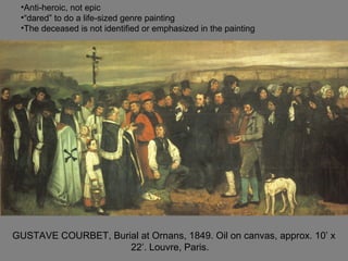 GUSTAVE COURBET, Burial at Ornans, 1849. Oil on canvas, approx. 10’ x
22’. Louvre, Paris.
•Anti-heroic, not epic
•“dared” to do a life-sized genre painting
•The deceased is not identified or emphasized in the painting
 