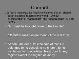 Courbet
Courbet’s manifesto La Realisme claimed that art should
be an objective record of the world – without
consideration of “appropriate” and “inappropriate” subject
matter.
• “Art must be brought down to the low life”
• “Realist means sincere friend of the real truth”
• “When I am dead, let it be said of me: 'He
belonged to no school, to no church, to no
institution, to no academy, least of all to any
regime except the regime of liberty.”
 