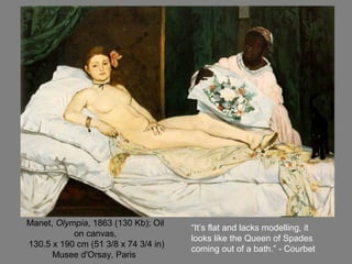 Manet, Olympia, 1863 (130 Kb); Oil
on canvas,
130.5 x 190 cm (51 3/8 x 74 3/4 in)
Musee d'Orsay, Paris
“It’s flat and lacks modelling, it
looks like the Queen of Spades
coming out of a bath.” - Courbet
 