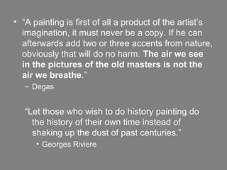 • “A painting is first of all a product of the artist’s
imagination, it must never be a copy. If he can
afterwards add two or three accents from nature,
obviously that will do no harm. The air we see
in the pictures of the old masters is not the
air we breathe.”
– Degas
“Let those who wish to do history painting do
the history of their own time instead of
shaking up the dust of past centuries.”
• Georges Riviere
 
