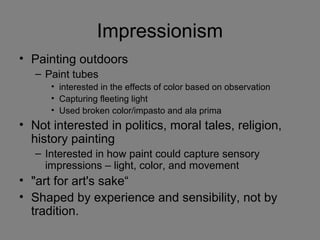 Impressionism
• Painting outdoors
– Paint tubes
• interested in the effects of color based on observation
• Capturing fleeting light
• Used broken color/impasto and ala prima
• Not interested in politics, moral tales, religion,
history painting
– Interested in how paint could capture sensory
impressions – light, color, and movement
• "art for art's sake“
• Shaped by experience and sensibility, not by
tradition.
 