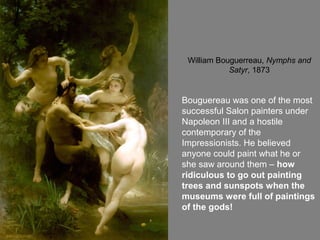 William Bouguerreau, Nymphs and
Satyr, 1873
Bouguereau was one of the most
successful Salon painters under
Napoleon III and a hostile
contemporary of the
Impressionists. He believed
anyone could paint what he or
she saw around them – how
ridiculous to go out painting
trees and sunspots when the
museums were full of paintings
of the gods!
 